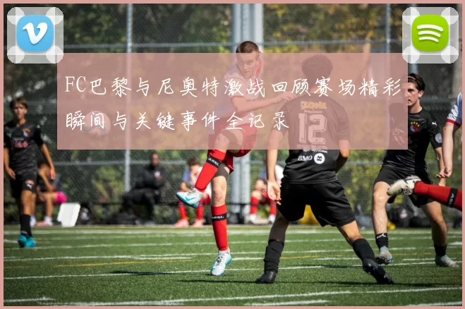 FC巴黎与尼奥特激战回顾赛场精彩瞬间与关键事件全记录