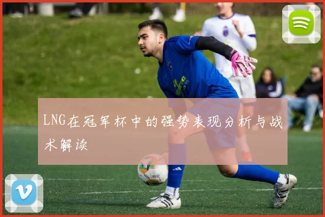 LNG在冠军杯中的强势表现分析与战术解读